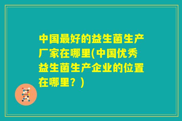 中国最好的益生菌生产厂家在哪里(中国优秀益生菌生产企业的位置在哪里?) 中国最好的益生菌生产厂家在哪里(中国优秀益生菌生产企业的位置在哪里?)
