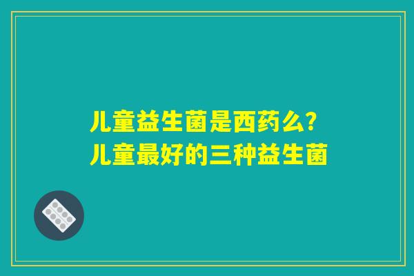 儿童益生菌是西药么？儿童最好的三种益生菌