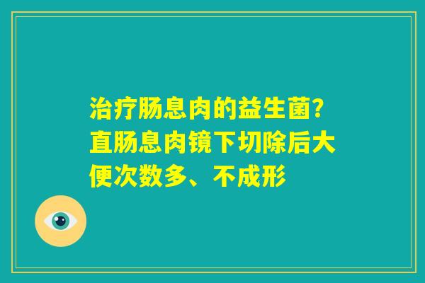 治疗肠息肉的益生菌?直肠息肉镜下切除后大便次数多、不成形 治疗肠息肉的益生菌?直肠息肉镜下切除后大便次数多、不成形