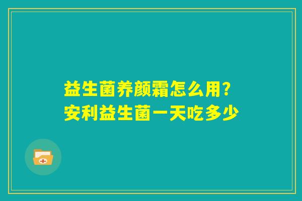 益生菌养颜霜怎么用?安利益生菌一天吃多少 益生菌养颜霜怎么用?安利益生菌一天吃多少