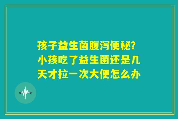 孩子益生菌腹泻便秘？小孩吃了益生菌还是几天才拉一次大便怎么办