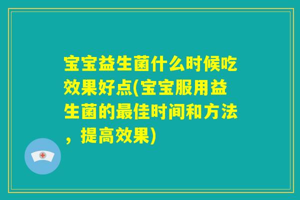 宝宝益生菌什么时候吃效果好点(宝宝服用益生菌的最佳时间和方法，提高效果)