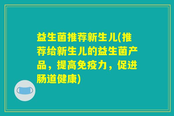 益生菌推荐新生儿(推荐给新生儿的益生菌产品，提高免疫力，促进肠道健康)