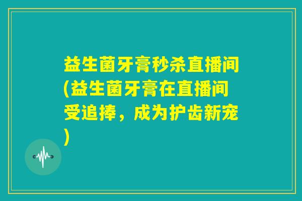 益生菌牙膏秒杀直播间(益生菌牙膏在直播间受追捧，成为护齿新宠)