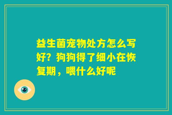 益生菌宠物处方怎么写好?狗狗得了细小在恢复期,喂什么好呢 益生菌宠物处方怎么写好?狗狗得了细小在恢复期,喂什么好呢
