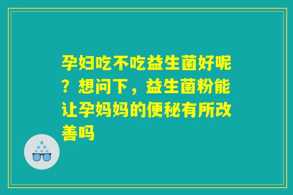 孕妇吃不吃益生菌好呢?想问下,益生菌粉能让孕妈妈的便秘有所改善吗 孕妇吃不吃益生菌好呢?想问下,益生菌粉能让孕妈妈的便秘有所改善吗