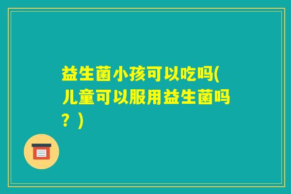 益生菌小孩可以吃吗(儿童可以服用益生菌吗?) 益生菌小孩可以吃吗(儿童可以服用益生菌吗?)