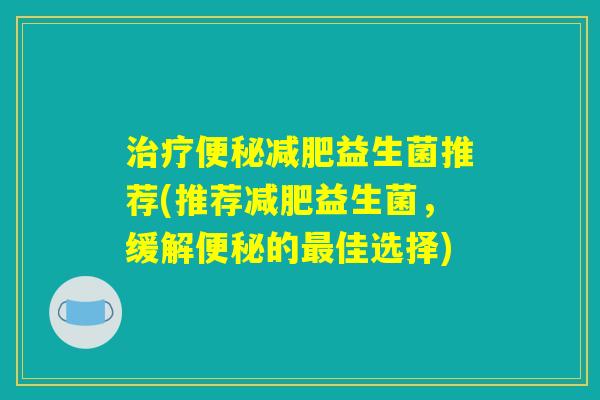 治疗便秘减肥益生菌推荐(推荐减肥益生菌,缓解便秘的最佳选择) 治疗便秘减肥益生菌推荐(推荐减肥益生菌,缓解便秘的最佳选择)