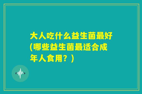 大人吃什么益生菌最好(哪些益生菌最适合成年人食用?) 大人吃什么益生菌最好(哪些益生菌最适合成年人食用?)