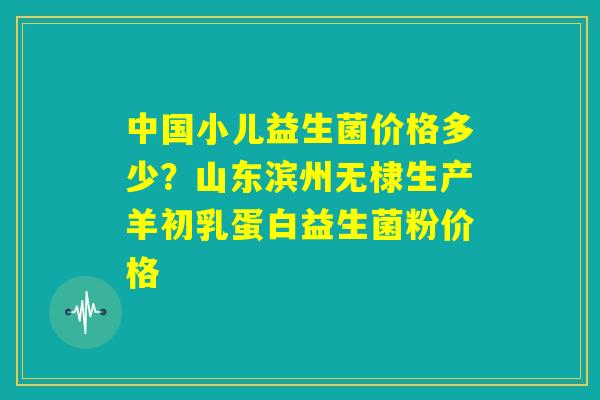 中国小儿益生菌价格多少?山东滨州无棣生产羊初乳蛋白益生菌粉价格 中国小儿益生菌价格多少?山东滨州无棣生产羊初乳蛋白益生菌粉价格