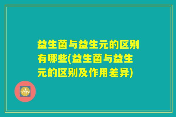 益生菌与益生元的区别有哪些(益生菌与益生元的区别及作用差异) 益生菌与益生元的区别有哪些(益生菌与益生元的区别及作用差异)