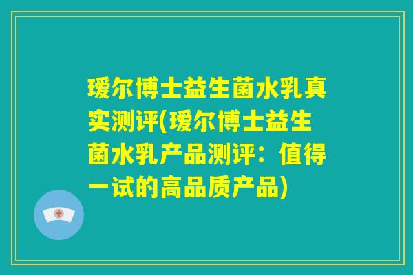 瑷尔博士益生菌水乳真实测评(瑷尔博士益生菌水乳产品测评:值得一试的高品质产品) 瑷尔博士益生菌水乳真实测评(瑷尔博士益生菌水乳产品测评:值得一试的高品质产品)