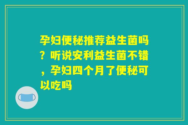 孕妇便秘推荐益生菌吗?听说安利益生菌不错,孕妇四个月了便秘可以吃吗 孕妇便秘推荐益生菌吗?听说安利益生菌不错,孕妇四个月了便秘可以吃吗