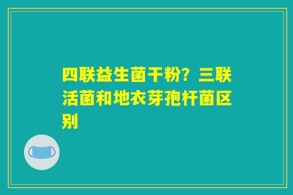 四联益生菌干粉?三联活菌和地衣芽孢杆菌区别 四联益生菌干粉?三联活菌和地衣芽孢杆菌区别