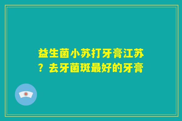 益生菌小苏打牙膏江苏？去牙菌斑最好的牙膏
