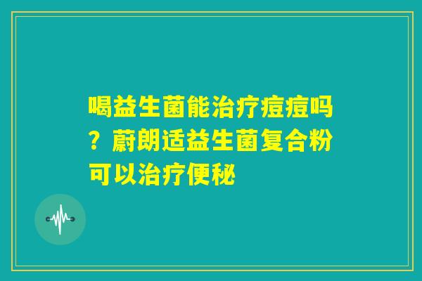 喝益生菌能治疗痘痘吗?蔚朗适益生菌复合粉可以治疗便秘 喝益生菌能治疗痘痘吗?蔚朗适益生菌复合粉可以治疗便秘