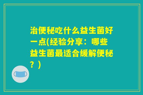 治便秘吃什么益生菌好一点(经验分享:哪些益生菌最适合缓解便秘?) 治便秘吃什么益生菌好一点(经验分享:哪些益生菌最适合缓解便秘?)