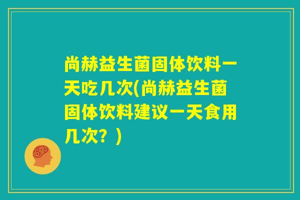 尚赫益生菌固体饮料一天吃几次(尚赫益生菌固体饮料建议一天食用几次？)