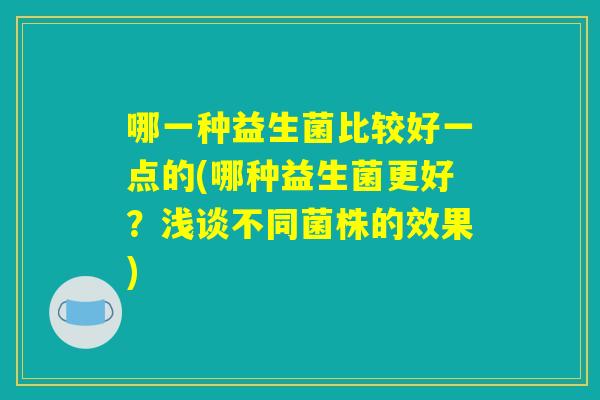 哪一种益生菌比较好一点的(哪种益生菌更好?浅谈不同菌株的效果) 哪一种益生菌比较好一点的(哪种益生菌更好?浅谈不同菌株的效果)