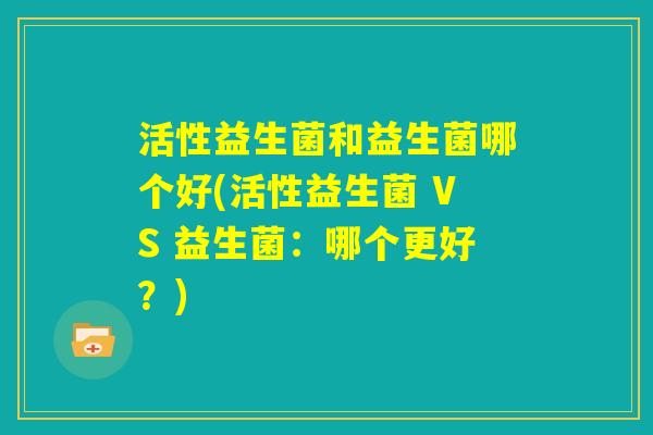 活性益生菌和益生菌哪个好(活性益生菌 VS 益生菌：哪个更好？)