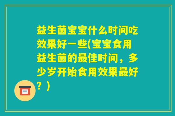 益生菌宝宝什么时间吃效果好一些(宝宝食用益生菌的最佳时间，多少岁开始食用效果最好？)