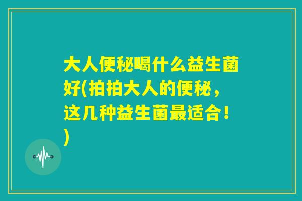 大人便秘喝什么益生菌好(拍拍大人的便秘，这几种益生菌最适合！)