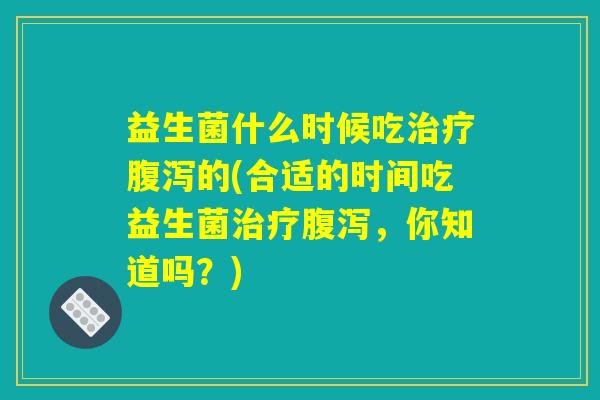 益生菌什么时候吃治疗腹泻的(合适的时间吃益生菌治疗腹泻,你知道吗?) 益生菌什么时候吃治疗腹泻的(合适的时间吃益生菌治疗腹泻,你知道吗?)