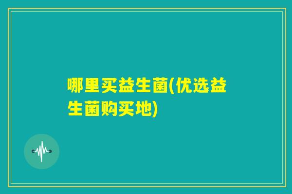 哪里买益生菌(优选益生菌购买地)