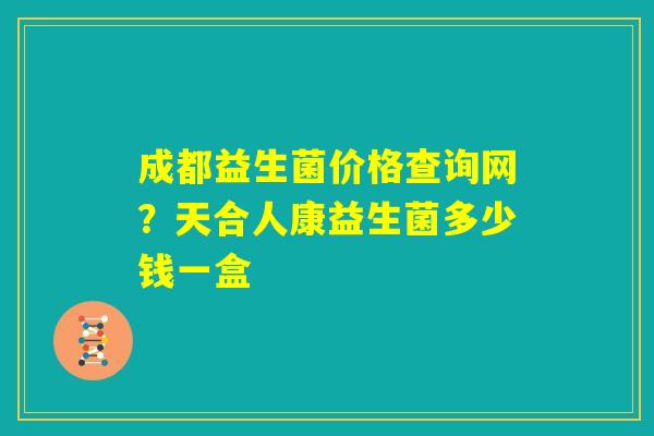 成都益生菌价格查询网？天合人康益生菌多少钱一盒