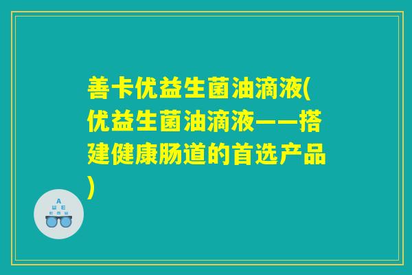 善卡优益生菌油滴液(优益生菌油滴液——搭建健康肠道的首选产品)