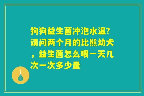 狗狗益生菌冲泡水温?请问两个月的比熊幼犬,益生菌怎么喂一天几次一次多少量 狗狗益生菌冲泡水温?请问两个月的比熊幼犬,益生菌怎么喂一天几次一次多少量