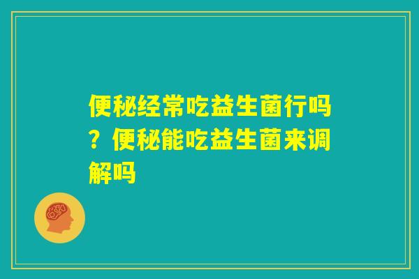 便秘经常吃益生菌行吗？便秘能吃益生菌来调解吗