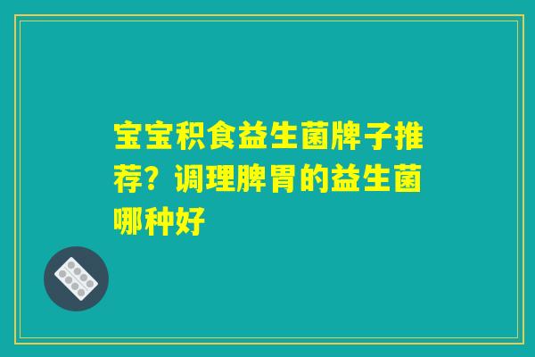 宝宝积食益生菌牌子推荐?调理脾胃的益生菌哪种好 宝宝积食益生菌牌子推荐?调理脾胃的益生菌哪种好