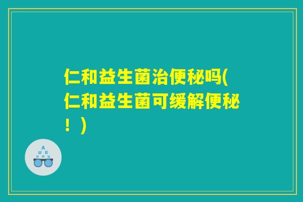 仁和益生菌治便秘吗(仁和益生菌可缓解便秘！)