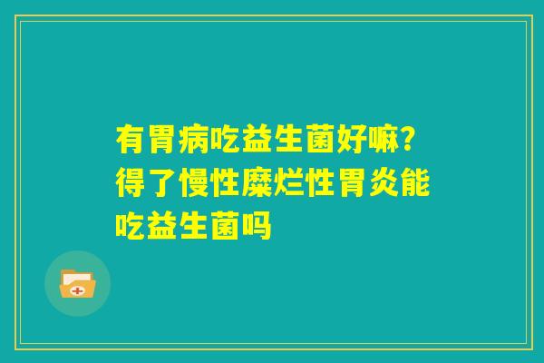 有胃病吃益生菌好嘛?得了慢性糜烂性胃炎能吃益生菌吗 有胃病吃益生菌好嘛?得了慢性糜烂性胃炎能吃益生菌吗
