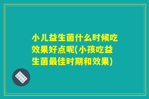 小儿益生菌什么时候吃效果好点呢(小孩吃益生菌最佳时期和效果) 小儿益生菌什么时候吃效果好点呢(小孩吃益生菌最佳时期和效果)