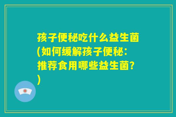 孩子便秘吃什么益生菌(如何缓解孩子便秘:推荐食用哪些益生菌?) 孩子便秘吃什么益生菌(如何缓解孩子便秘:推荐食用哪些益生菌?)