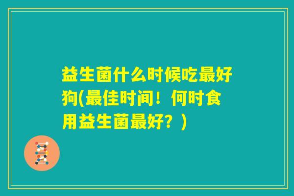 益生菌什么时候吃最好狗(最佳时间!何时食用益生菌最好?) 益生菌什么时候吃最好狗(最佳时间!何时食用益生菌最好?)