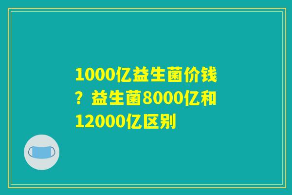 1000亿益生菌价钱?益生菌8000亿和12000亿区别 1000亿益生菌价钱?益生菌8000亿和12000亿区别