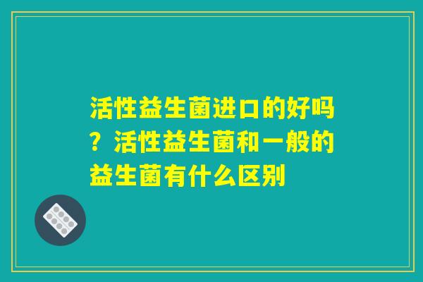 活性益生菌进口的好吗?活性益生菌和一般的益生菌有什么区别 活性益生菌进口的好吗?活性益生菌和一般的益生菌有什么区别