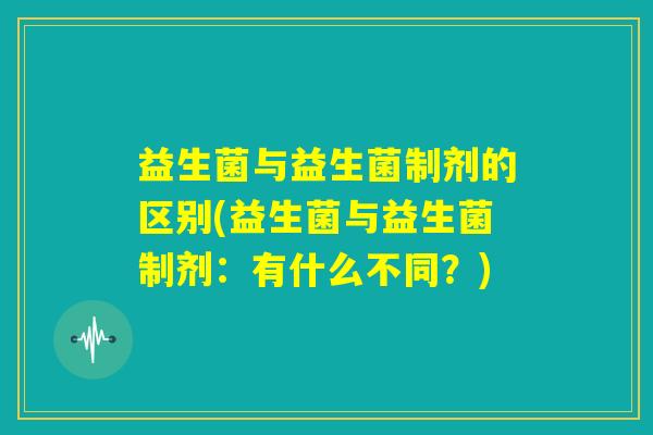 益生菌与益生菌制剂的区别(益生菌与益生菌制剂：有什么不同？)