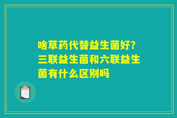 啥草药代替益生菌好？三联益生菌和六联益生菌有什么区别吗
