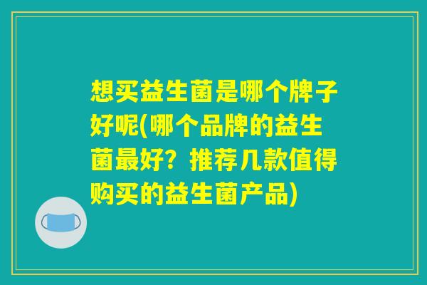 想买益生菌是哪个牌子好呢(哪个品牌的益生菌最好？推荐几款值得购买的益生菌产品)