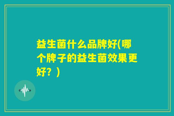 益生菌什么品牌好(哪个牌子的益生菌效果更好？)