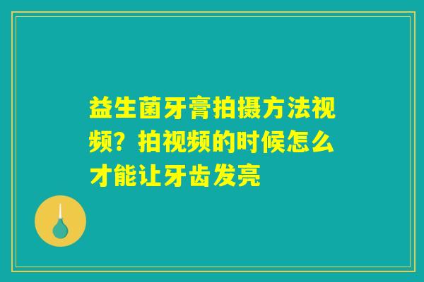 益生菌牙膏拍摄方法视频？拍视频的时候怎么才能让牙齿发亮