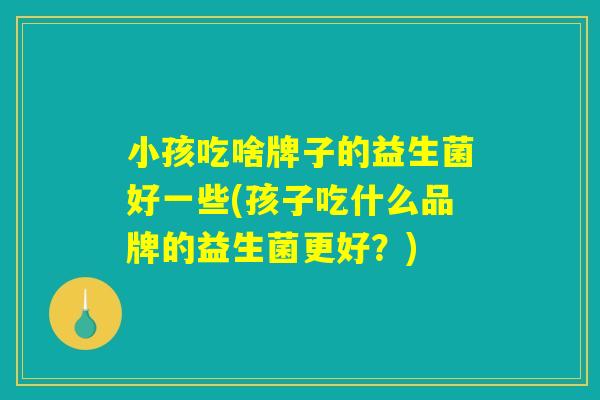 小孩吃啥牌子的益生菌好一些(孩子吃什么品牌的益生菌更好？)