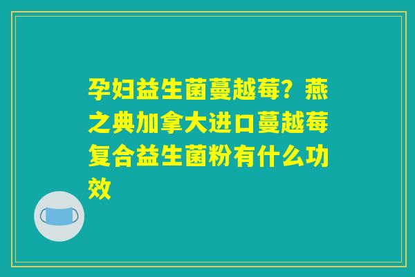 孕妇益生菌蔓越莓?燕之典加拿大进口蔓越莓复合益生菌粉有什么功效 孕妇益生菌蔓越莓?燕之典加拿大进口蔓越莓复合益生菌粉有什么功效