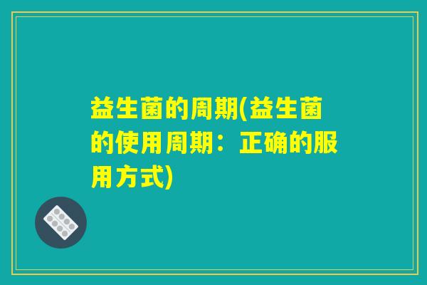 益生菌的周期(益生菌的使用周期:正确的服用方式) 益生菌的周期(益生菌的使用周期:正确的服用方式)