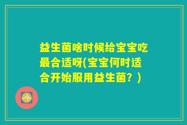 益生菌啥时候给宝宝吃最合适呀(宝宝何时适合开始服用益生菌?) 益生菌啥时候给宝宝吃最合适呀(宝宝何时适合开始服用益生菌?)