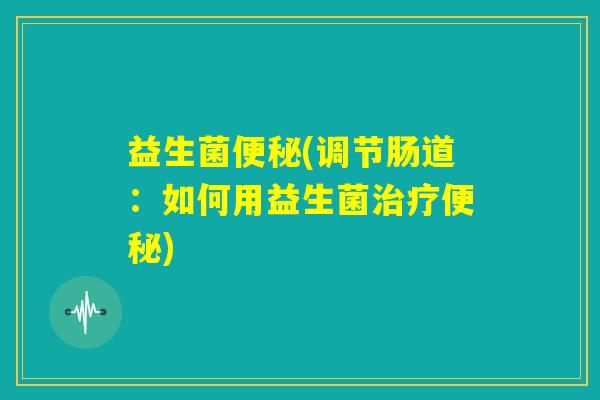 益生菌便秘(调节肠道:如何用益生菌治疗便秘) 益生菌便秘(调节肠道:如何用益生菌治疗便秘)